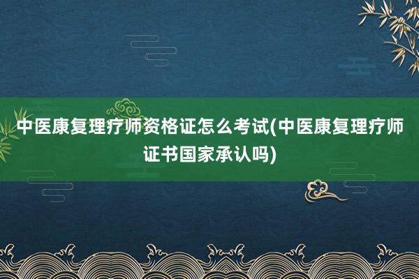 中医康复理疗师资格证怎么考试(中医康复理疗师证书国家承认吗)