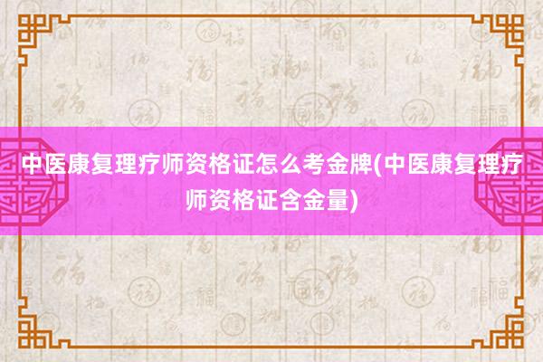 中医康复理疗师资格证怎么考金牌(中医康复理疗师资格证含金量)