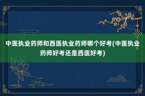 中医执业药师和西医执业药师哪个好考(中医执业药师好考还是西医好考)