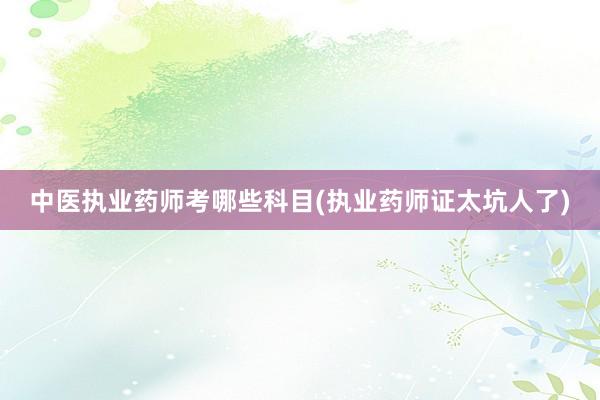 中医执业药师考哪些科目(执业药师证太坑人了)