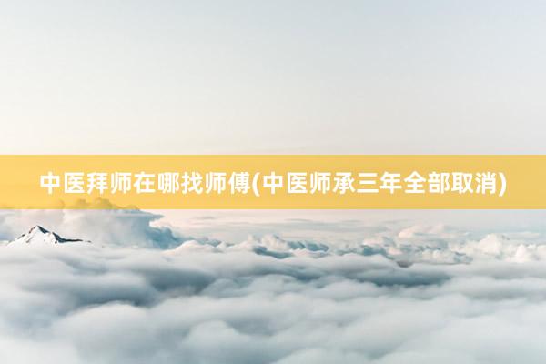 中医拜师在哪找师傅(中医师承三年全部取消)