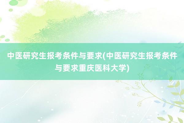 中医研究生报考条件与要求(中医研究生报考条件与要求重庆医科大学)