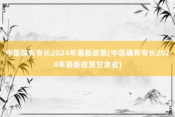 中医确有专长2024年最新政策(中医确有专长2024年最新政策甘肃省)