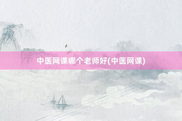 中医网课哪个老师好(中医网课)