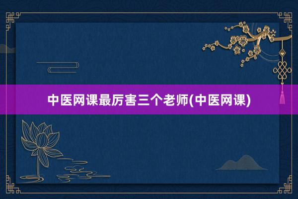 中医网课最厉害三个老师(中医网课)