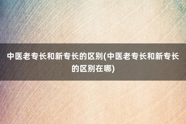 中医老专长和新专长的区别(中医老专长和新专长的区别在哪)