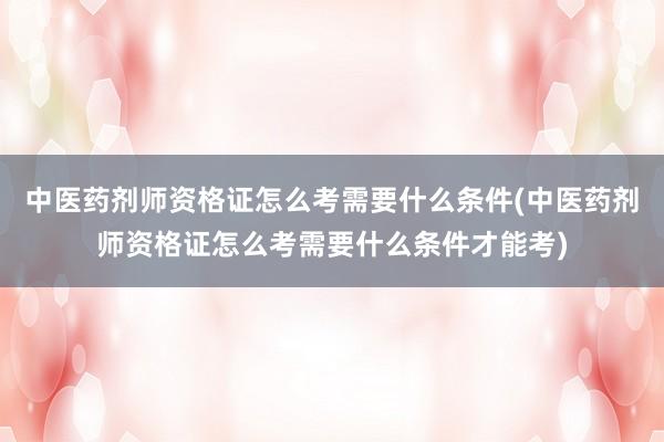 中医药剂师资格证怎么考需要什么条件(中医药剂师资格证怎么考需要什么条件才能考)