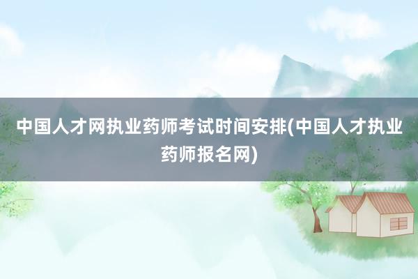中国人才网执业药师考试时间安排(中国人才执业药师报名网)