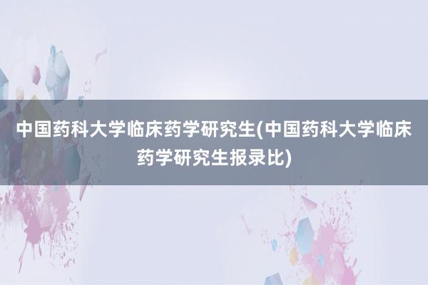 中国药科大学临床药学研究生(中国药科大学临床药学研究生报录比)