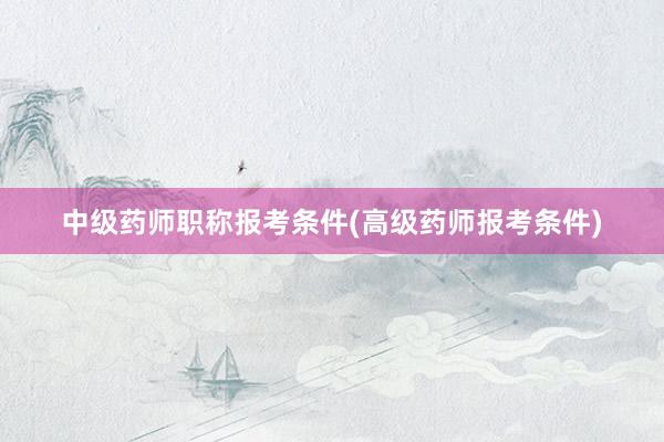 中级药师职称报考条件(高级药师报考条件)