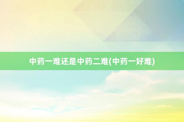 中药一难还是中药二难(中药一好难)