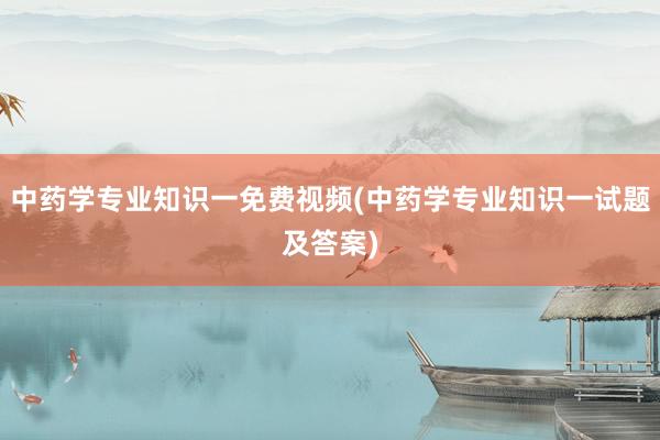 中药学专业知识一免费视频(中药学专业知识一试题及答案)