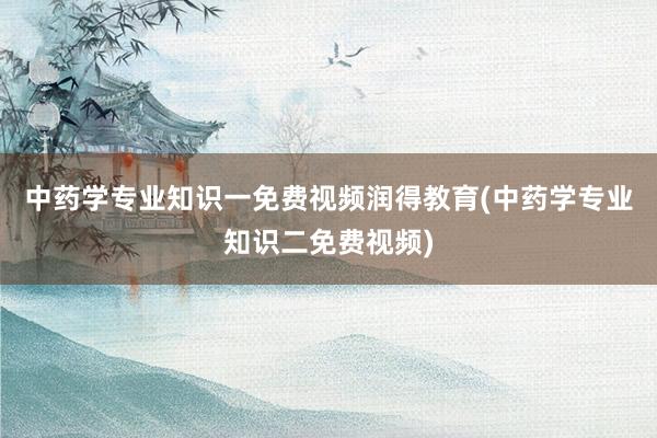 中药学专业知识一免费视频润得教育(中药学专业知识二免费视频)