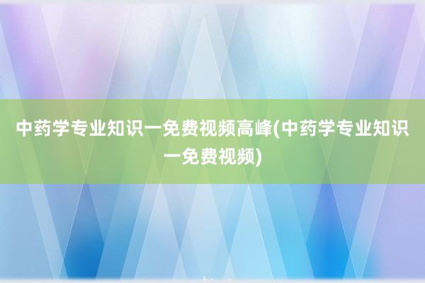 中药学专业知识一免费视频高峰(中药学专业知识一免费视频)