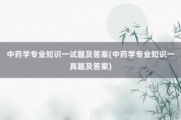 中药学专业知识一试题及答案(中药学专业知识一真题及答案)
