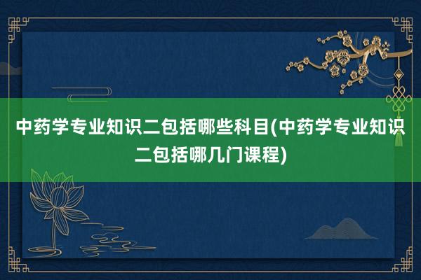 中药学专业知识二包括哪些科目(中药学专业知识二包括哪几门课程)
