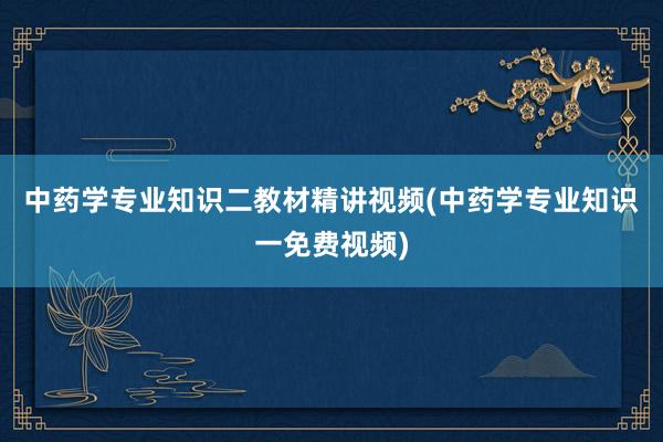 中药学专业知识二教材精讲视频(中药学专业知识一免费视频)