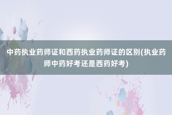 中药执业药师证和西药执业药师证的区别(执业药师中药好考还是西药好考)
