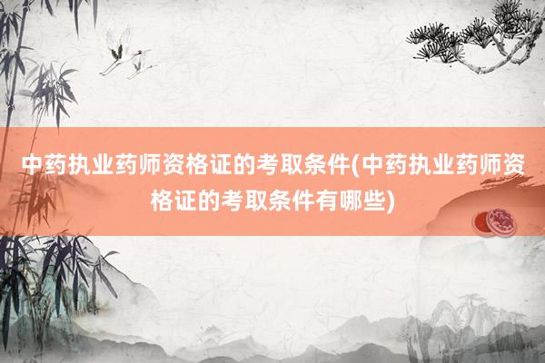 中药执业药师资格证的考取条件(中药执业药师资格证的考取条件有哪些)