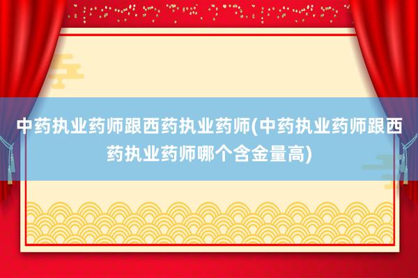 中药执业药师跟西药执业药师(中药执业药师跟西药执业药师哪个含金量高)