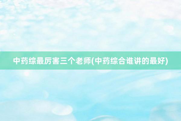 中药综最厉害三个老师(中药综合谁讲的最好)