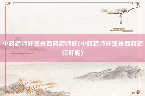 中药药师好还是西药药师好(中药药师好还是西药药师好呢)
