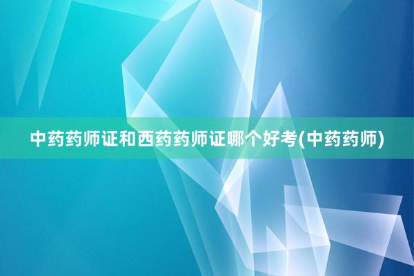 中药药师证和西药药师证哪个好考(中药药师)