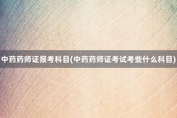 中药药师证报考科目(中药药师证考试考些什么科目)