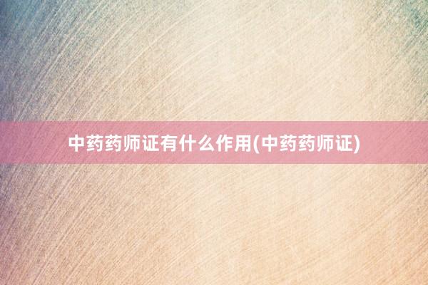 中药药师证有什么作用(中药药师证)