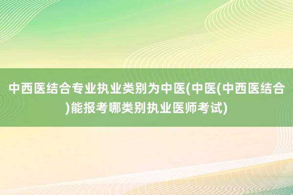 中西医结合专业执业类别为中医(中医(中西医结合)能报考哪类别执业医师考试)