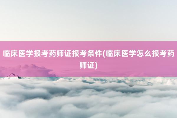 临床医学报考药师证报考条件(临床医学怎么报考药师证)