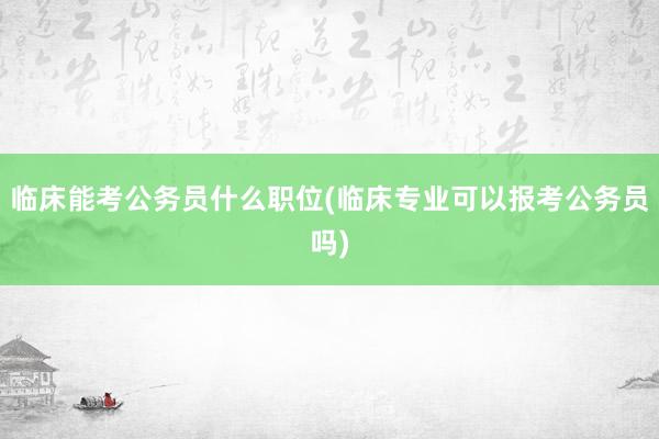 临床能考公务员什么职位(临床专业可以报考公务员吗)