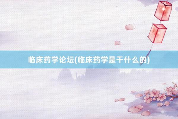 临床药学论坛(临床药学是干什么的)