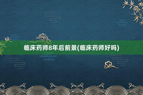 临床药师8年后前景(临床药师好吗)