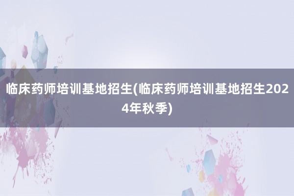 临床药师培训基地招生(临床药师培训基地招生2024年秋季)