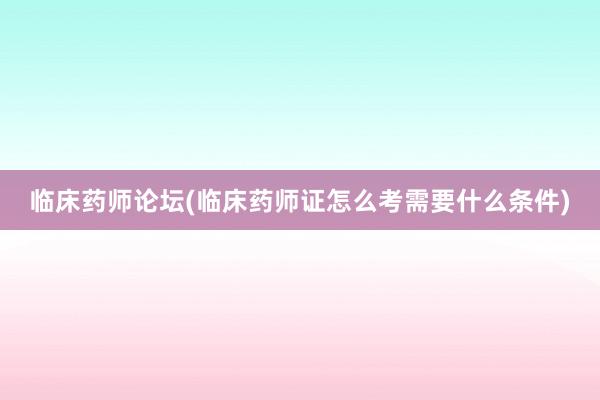 临床药师论坛(临床药师证怎么考需要什么条件)
