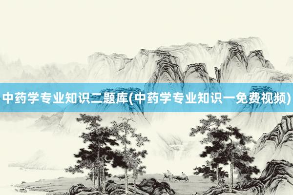 中药学专业知识二题库(中药学专业知识一免费视频)
