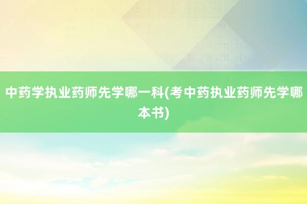 中药学执业药师先学哪一科(考中药执业药师先学哪本书)
