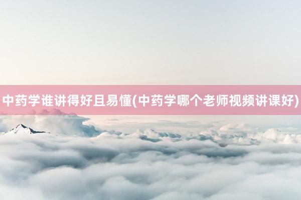 中药学谁讲得好且易懂(中药学哪个老师视频讲课好)