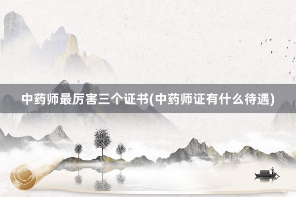 中药师最厉害三个证书(中药师证有什么待遇)