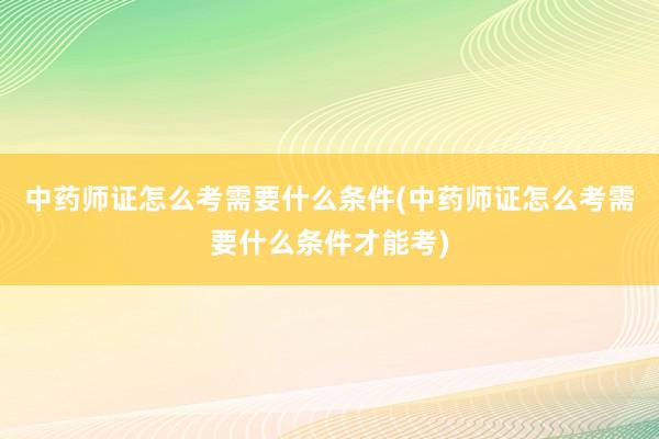 中药师证怎么考需要什么条件(中药师证怎么考需要什么条件才能考)