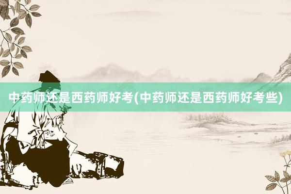中药师还是西药师好考(中药师还是西药师好