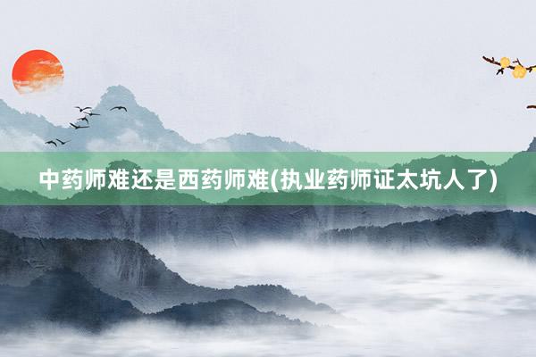 中药师难还是西药师难(执业药师证太坑人了