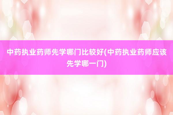 中药执业药师先学哪门比较好(中药执业药师应该先学哪一门)