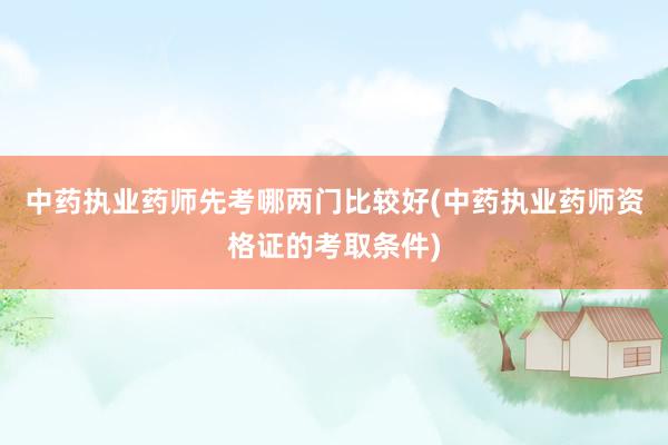 中药执业药师先考哪两门比较好(中药执业药师资格证的考取条件)