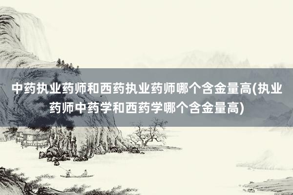 中药执业药师和西药执业药师哪个含金量高(执业药师中药学和西药学哪个含金量高)