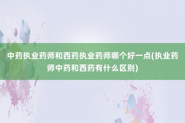 中药执业药师和西药执业药师哪个好一点(执业药师中药和西药有什么区别)