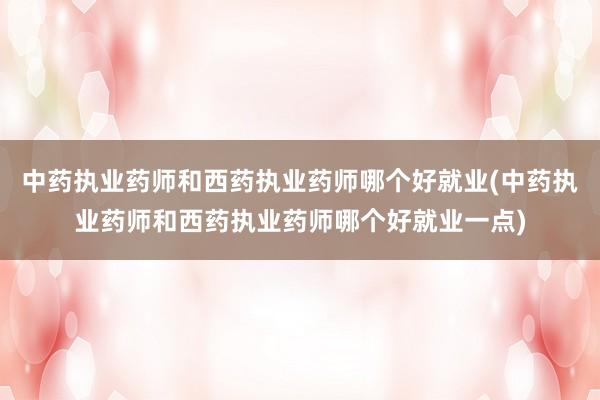 中药执业药师和西药执业药师哪个好就业(中药执业药师和西药执业药师哪个好就业一点)