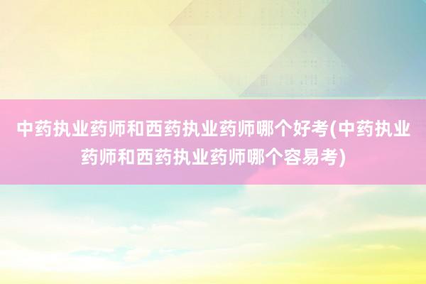 中药执业药师和西药执业药师哪个好考(中药执业药师和西药执业药师哪个容易考)
