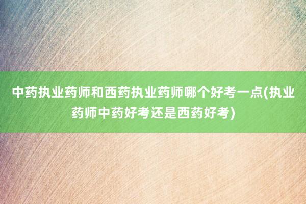 中药执业药师和西药执业药师哪个好考一点(执业药师中药好考还是西药好考)